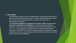  CONCLUSION:
-El Referendum radica en que el pueblo ejerce su participacion directa en
algun asunto importante para un pais o Estado, asumiendo de esta manera
la construccion de su propio destino, es una muestra clara de la
democracia en ejercicio.
-Las iniciativas legislativas empiezan son el gran cambio ya que son el
canal de la participación ciudadana La iniciativa puede ser directa o
indirecta. Si es directa, la presentación de la iniciativa desemboca en un
referéndum para aprobarla o rechazarla. En el caso de las iniciativas
indirectas, la petición es tomada en consideración por el legislativo, quien
decide si se convoca o no el correspondiente referendo toda esta iniciativa
es para favorecer a la poblacion.
 