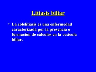 Litiasis biliar
• La colelitiasis es una enfermedad
  caracterizada por la presencia o
  formación de cálculos en la vesícula
  biliar.
 