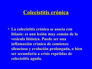 Colecistitis crónica

• La colecistitis crónica se asocia con
  litiasis: es una lesión muy común de la
  vesícula litiásica. Puede ser una
  inflamación crónica de comienzo
  silencioso y evolución prolongada, o bien
  ser secundaria a crisis repetidas de
  colecistitis aguda.
 