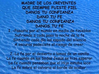 MADRE DE LOS CREYENTES
QUE SIEMPRE FUISTE FIEL
DANOS TU CONFIANZA
DANO TU FE
DANOS TU CONFIANZA
DANOS TU FE
1.-Pasaste por el mundo en medio de tinieblas
Sufriendo a cada paso la noche de la fe
Sintiendo cada día las espada del silencio
A oscuras padeciste el riesgo de creer.
2.-La fe por el desierto a lomos de un asnillo
La fe cuando en las bodas Jesús se hizo esperar
La fe cuando pensaban que el Hijo estaba loco
La fe sobre el calvario al borde de acabar,
 