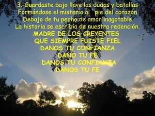 3.-Guardaste bajo llave las dudas y batallas
Formándose el misterio al `pie del corazón
Debajo de tu pecho de amor inagotable
La historia se escribía de nuestra redención.
MADRE DE LOS CREYENTES
QUE SIEMPRE FUISTE FIEL
DANOS TU CONFIANZA
DANO TU FE
DANOS TU CONFIANZA
DANOS TU FE
 