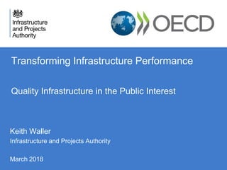 Transforming Infrastructure Performance
Quality Infrastructure in the Public Interest
Keith Waller
Infrastructure and Projects Authority
March 2018
 