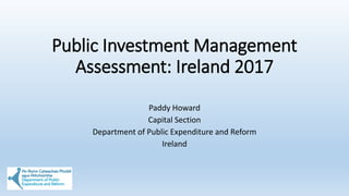 Public Investment Management
Assessment: Ireland 2017
Paddy Howard
Capital Section
Department of Public Expenditure and Reform
Ireland
 