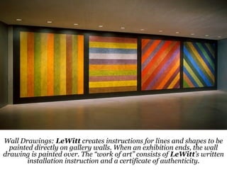 14
Wall Drawings: LeWitt creates instructions for lines and shapes to be
painted directly on gallery walls. When an exhibition ends, the wall
drawing is painted over. The “work of art” consists of LeWitt’s written
installation instruction and a certificate of authenticity.
 