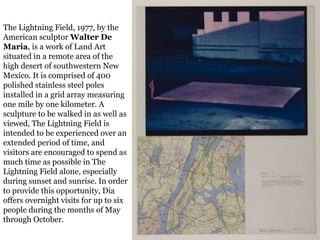 17
The Lightning Field, 1977, by the
American sculptor Walter De
Maria, is a work of Land Art
situated in a remote area of the
high desert of southwestern New
Mexico. It is comprised of 400
polished stainless steel poles
installed in a grid array measuring
one mile by one kilometer. A
sculpture to be walked in as well as
viewed, The Lightning Field is
intended to be experienced over an
extended period of time, and
visitors are encouraged to spend as
much time as possible in The
Lightning Field alone, especially
during sunset and sunrise. In order
to provide this opportunity, Dia
offers overnight visits for up to six
people during the months of May
through October.
 
