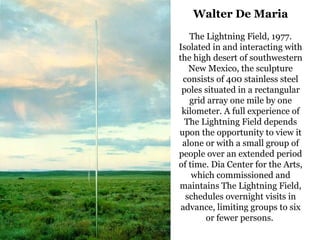 19
Walter De Maria
The Lightning Field, 1977.
Isolated in and interacting with
the high desert of southwestern
New Mexico, the sculpture
consists of 400 stainless steel
poles situated in a rectangular
grid array one mile by one
kilometer. A full experience of
The Lightning Field depends
upon the opportunity to view it
alone or with a small group of
people over an extended period
of time. Dia Center for the Arts,
which commissioned and
maintains The Lightning Field,
schedules overnight visits in
advance, limiting groups to six
or fewer persons.
 