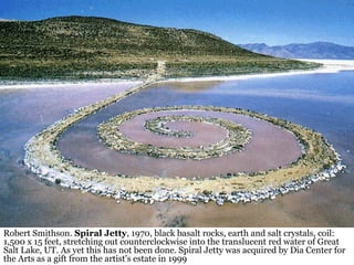 20
Robert Smithson. Spiral Jetty, 1970, black basalt rocks, earth and salt crystals, coil:
1,500 x 15 feet, stretching out counterclockwise into the translucent red water of Great
Salt Lake, UT. As yet this has not been done. Spiral Jetty was acquired by Dia Center for
the Arts as a gift from the artist's estate in 1999
 
