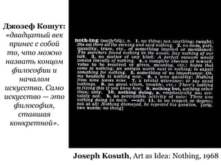 31Joseph Kosuth, Art as Idea: Nothing, 1968
Джозеф Кошут:
«двадцатый век
принес с собой
то, что можно
назвать концом
философии и
началом
искусства. Само
искусство — это
философия,
ставшая
конкретной».
 