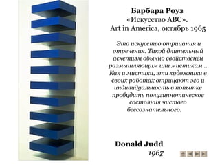 4
Donald Judd
1967
Барбара Роуз
«Искусство ABC».
Art in America, октябрь 1965
Это искусство отрицания и
отречения. Такой длительный
аскетизм обычно свойственен
размышляющим или мистикам…
Как и мистики, эти художники в
своих работах отрицают эго и
индивидуальность в попытке
пробудить полугипнотическое
состояния чистого
бессознательного.
 