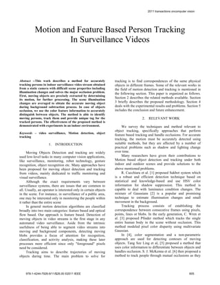 2011 transactions oncomputer vision




           Motion and Feature Based Person Tracking
                    In Surveillance Videos



Abstract --This work describes a method for accurately            tracking is to find correspondences of the same physical
tracking persons in indoor surveillance video stream obtained     objects in different frames. Some of the relevant works in
from a static camera with difficult scene properties including    the field of motion detection and tracking is mentioned in
illumination changes and solves the major occlusion problem.      the following section. This paper is organized as follows.
First, moving objects are precisely extracted by determining
                                                                  Section 2 describes the related methods available. Section
its motion, for further processing. The scene illumination
changes are averaged to obtain the accurate moving object         3 briefly describes the proposed methodology. Section 4
during background subtraction process. In case of objects         deals with the experimental results and problems. Section 5
occlusion, we use the color feature information to accurately     includes the conclusion and future enhancement.
distinguish between objects. The method is able to identify
moving persons, track them and provide unique tag for the                           2.   RELEVANT WORK
tracked persons. The effectiveness of the proposed method is
demonstrated with experiments in an indoor environment.                We survey the techniques and method relevant to
                                                                  object tracking, specifically approaches that perform
Keywords – video surveillance, Motion detection, object
                                                                  feature based tracking and handle occlusions. For accurate
tracking
                                                                  tracking, the motion must be accurately detected using
                     1.   INTRODUCTION                            suitable methods, but they are affected by a number of
                                                                  practical problems such as shadow and lighting change
      Moving Objects Detection and tracking are widely            over time.
used low-level tasks in many computer vision applications,             Many researchers have given their contributions to
like surveillance, monitoring, robot technology, gesture          Motion based object detection and tracking under both
recognition, object recognition etc. Many approaches have         indoor and outdoor scenes and provide solutions to the
been proposed for moving object detection and tracking            above mentioned problems.
from videos, mainly dedicated to traffic monitoring and                R. Cucchiara et al. [1] proposed Sakbot system which
visual surveillance.                                              is a robust and efficient detection technique based on
      Although the exact requirements vary between                statistical and knowledge-based and use HSV color
surveillance systems, there are issues that are common to         information for shadow suppression. This method is
all. Usually, an operator is interested only in certain objects   capable to deal with luminance condition changes. The
in the scene. For instance, in surveillance of a public area,     mixture of Gaussians [2] is a popular and promising
one may be interested only in monitoring the people within        technique to estimate illumination changes and small
it rather than the entire scene                                   movement in the background.
      In general motion detection algorithms are classified            Tracking process consists of establishing the
broadly into two main categories: feature based and optical       correspondence between consecutive frames using pixels,
flow based. Our approach is feature based. Detection of           points, lines or blobs. In the early generation, C. Wren et
moving objects in video streams is the first stage in any         al. [3] proposed Pfinder method which tracks the single
automated video surveillance. Aside from the intrinsic            entire human body in the scene without occlusion. This
usefulness of being able to segment video streams into            method modeled pixel color disparity using multivariate
moving and background components, detecting moving                Gaussian.
blobs provides a focus of attention for recognition,                   In [4], color segmentation and a non-parametric
classification, and activity analysis, making these later         approach are used for detecting contours of moving
processes more efficient since only "foreground" pixels           objects. Tang Sze Ling et al, [5] proposed a method that
need be considered.                                               uses color information to differentiate between objects and
      Tracking aims to describe trajectories of moving            handles occlusion. S. J. McKenna et al. [6] then proposed a
objects during time. The main problem to solve for                method to track people through mutual occlusions as they




    978-1-4244-7926-9/11/$26.00 ©2011 IEEE                                                                              605
 