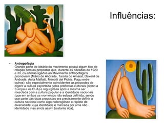 Influências: Antropofagia Grande parte do ideário do movimento possui algum tipo de relação com as propostas que, durante as décadas de 1920 e 30, os artistas ligados ao Movimento antropofágico promoviam (Mário de Andrade, Tarsila do Amaral, Oswald de Andrade, Anita Malfatti, Menotti del Pichia, Pagu entre outros): são especialmente coincidentes as propostas de digerir a cultura exportada pelas potências culturais (como a Europa e os EUA) e regurgitá-la após a mesma ser mesclada com a cultura popular e a identidade nacionais (que em ambos os momentos não estava definida, sendo que parte das duas propostas era precisamente definir a cultura nacional como algo heterogêneo e repleto de diversidade, cuja identidade é marcada por uma não identidade mas ainda assim bastante rica). 