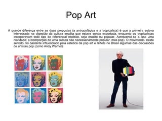 Pop Art A grande diferença entre as duas propostas (a antropofágica e a tropicalista) é que a primeira estava interessada na digestão da cultura erudita que estava sendo exportada, enquanto os tropicalistas incorporavam todo tipo de referencial estético, seja erudito ou popular. Acrescente-se a isso uma novidade: a incorporção de uma cultura não necessariamente popular, mas pop). O movimento, neste sentido, foi bastante influenciado pela estética da pop art e reflete no Brasil algumas das discussões de artistas pop (como Andy Warhol). 