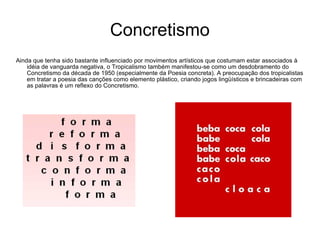 Concretismo Ainda que tenha sido bastante influenciado por movimentos artísticos que costumam estar associados à idéia de vanguarda negativa, o Tropicalismo também manifestou-se como um desdobramento do Concretismo da década de 1950 (especialmente da Poesia concreta). A preocupação dos tropicalistas em tratar a poesia das canções como elemento plástico, criando jogos lingüísticos e brincadeiras com as palavras é um reflexo do Concretismo. 