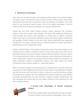 2. Maintenance advantages
Since they are immersed directly in the substance being heated, all immersion heaters
will require regular maintenance. This is to ensure that the heating system meets safety
requirements and also that it continues to work as efficiently as possible. This is the
same for any immersion heating system. One of the largest advantages of electric
heaters comes from maintenance savings in the required infrastructure.
Natural gas and other similar heating systems require extensive fuel circulation
systems. Some even require onsite storage. The cost of this additional infrastructure
must be taken into account when deciding on a natural gas vs. electric immersion
heater. Each part of a natural gas distribution system will require regular maintenance
and upgrades. Electric heaters on the other hand, require significantly less supporting
infrastructure. Put frankly, electrical wiring is cheap to install and maintain and there is
significantly less risk of catastrophic failure.
Another important factor in the reduced maintenance costs of Immersion heaters is the
reduced amount of safety compliance required. Using natural gas or any other form of
potentially explosive fuel source requires specific safety procedures to be put in place.
This includes equipment costs as well as manpower costs in training and certification in
order to safely allow natural in your facility. Since Immersion heaters use electricity, the
safety framework required is significantly reduced. This helps reduce the overall
maintenance costs of electric heaters vs. natural gas heaters.
While it may seem cheaper to use natural gas as a heating source, all costs need to be
considered: the cost of getting the fuel source to the heaters, how efficiently the heaters
use that fuel source and how much it costs to continue to use that fuel source (safety
and infrastructure upkeep). We have established that electric heaters are more efficient
at actually producing heat; they also cost less in regards to regular maintenance. The
only advantage that natural gas has over electric heating is that sometimes the ‘fuel
cost’ is slightly reduced.
3. Overall Cost Advantages of Electric Immersion
Heaters
On top of the already noted cost savings from the use of electric
immersion heaters, they also offer an advantage in terms of the
 