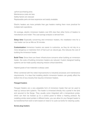 upfront purchasing price.
Maintenance costs are less
Safety factors are reduced
Replaceable parts are less expensive and easily available.
Electric heaters are more portable than gas heaters making them more practical for
multiple tank operations.
On average, electric immersion heaters cost 45% less than other forms of heaters to
manufacture and install. This cost savings analysis is derived from:
Setup time: Especially concerning skid immersion heaters, the installation time for a
new heater can be as little as 30 minutes.
Customization: Immersion heaters are easier to customize, as they do not rely on a
more dangerous or restrictive form of fuel such as natural gas, this reduces the cost of
building the immersion heater.
Build Time: Since there are fewer infrastructure concerns when building an immersion
heater, the costs of building immersion heaters are reduced. Custom designed heating
systems can be made quickly reducing mission critical downtime.
Highest grade of raw materials is always used.
When combined with the noted improvements to industrial processes and maintenance
requirements, it is clear that installing electric immersion heaters can greatly affect the
bottom line of any industry that requires immersion heaters.
Flanged heaters
Flanged Heaters are a very adaptable form of immersion heater that can be used to
heat up various tank systems. The heater is immersed directly into a portal in the tank
and secured to the flange. They usually come integrated with a temperature probe,
which can then be hooked up to a control panel to follow a heating protocol. By
installing similar sized portals in different tanks, you can allow for your flanged heater to
be transferred from tank to tank based on need or to cycle out tanks for cleaning cycles.
Screw plug heaters
 