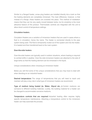 Similar to a flanged heater, screw plug heaters are installed directly into a tank so that
the heating elements are completely immersed. The main difference, however, is that
instead of a flange, these heaters are screwed into place. This method of installation
means that they can be very easily moved between tanks, but its simplicity is the most
attractive feature of this product. Thermostatic controls are integrated with the unit to
allow direct control of temperature settings.
Circulation heaters
Circulation Heaters are a variation of immersion heaters that are used in cases where a
fluid is in circulation, hence the name. The heater is connected directly to the pipe
system being used. The fluid is temporarily routed out of the system and into the heater.
It is heated and then transferred back to the main system.
Over-the-side heaters
Over-the-side heaters are typically used in outdoor situations, where heating is required
to combat shifts in weather. Over the side immersion heaters are attached to the side of
large tanks so that the heating element can be immersed in the liquid.
Unique considerations when choosing an immersion heater
Below you will find some of the unique considerations that you may have to deal with
when deciding on an industrial heater:
Desired temperature: The range of temperatures that you will need to reach and
maintain will play a key role in what type of immersion heaters we recommend.
Type of medium being heated (ie. Water, Glycol etc…): Certain mediums are
corrosive to different building materials. Luckily, the building material for a heater can
be changed to accommodate corrosive mediums.
Temperature controls that are required: Industrial heating often requires highly
specific temperature maintenance. Attaching a temperature control to the immersion
heater can help automate the process.
 
