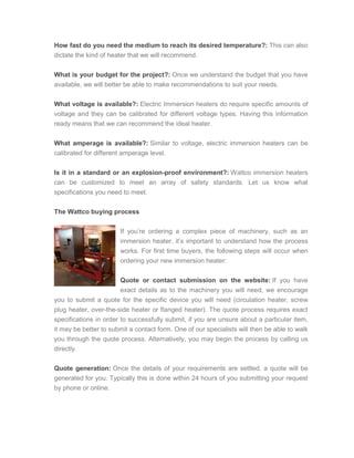 How fast do you need the medium to reach its desired temperature?: This can also
dictate the kind of heater that we will recommend.
What is your budget for the project?: Once we understand the budget that you have
available, we will better be able to make recommendations to suit your needs.
What voltage is available?: Electric Immersion heaters do require specific amounts of
voltage and they can be calibrated for different voltage types. Having this information
ready means that we can recommend the ideal heater.
What amperage is available?: Similar to voltage, electric immersion heaters can be
calibrated for different amperage level.
Is it in a standard or an explosion-proof environment?: Wattco immersion heaters
can be customized to meet an array of safety standards. Let us know what
specifications you need to meet.
The Wattco buying process
If you’re ordering a complex piece of machinery, such as an
immersion heater, it’s important to understand how the process
works. For first time buyers, the following steps will occur when
ordering your new immersion heater:
Quote or contact submission on the website: If you have
exact details as to the machinery you will need, we encourage
you to submit a quote for the specific device you will need (circulation heater, screw
plug heater, over-the-side heater or flanged heater). The quote process requires exact
specifications in order to successfully submit, if you are unsure about a particular item,
it may be better to submit a contact form. One of our specialists will then be able to walk
you through the quote process. Alternatively, you may begin the process by calling us
directly.
Quote generation: Once the details of your requirements are settled, a quote will be
generated for you. Typically this is done within 24 hours of you submitting your request
by phone or online.
 