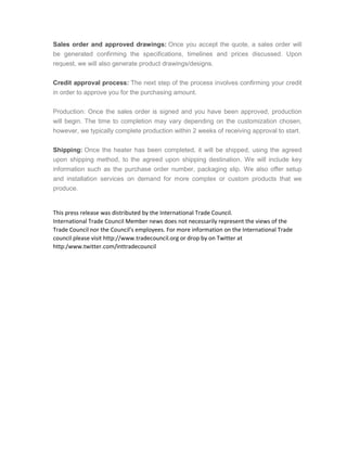 Sales order and approved drawings: Once you accept the quote, a sales order will
be generated confirming the specifications, timelines and prices discussed. Upon
request, we will also generate product drawings/designs.
Credit approval process: The next step of the process involves confirming your credit
in order to approve you for the purchasing amount.
Production: Once the sales order is signed and you have been approved, production
will begin. The time to completion may vary depending on the customization chosen,
however, we typically complete production within 2 weeks of receiving approval to start.
Shipping: Once the heater has been completed, it will be shipped, using the agreed
upon shipping method, to the agreed upon shipping destination. We will include key
information such as the purchase order number, packaging slip. We also offer setup
and installation services on demand for more complex or custom products that we
produce.
This press release was distributed by the International Trade Council.
International Trade Council Member news does not necessarily represent the views of the
Trade Council nor the Council's employees. For more information on the International Trade
council please visit http://www.tradecouncil.org or drop by on Twitter at
http:/www.twitter.com/inttradecouncil
 