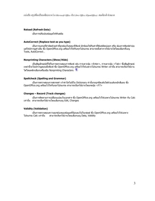 แบ่งปัน สรุปข้อเปรียบเทียบระหว่าง Microsoft Office กับ Libre Office (OpenOffice): สมเกียรติ ช่วยมาก
3
Reload (Refresh Data)
เป็นการปรับปรุงข ้อมูลให ้ทันสมัย
AutoCorrect (Replace text as you type)
เป็นการแทนทีคําผิดด ้วยคําทีถูกต ้องในขณะทีพิมพ์ มักนิยมใช ้กับคําทีพิมพ์ผิดบ่อยๆ หรือ ต ้องการพิมพ์คําย่อ
แต่ให ้ปรากฏคําเต็ม ซึง OpenOffice.org เตรียมไว ้ให ้กับทุกโปรแกรม สามารถตังค่าการใช ้งานได ้โดยเลือกทีเมนู
Tools, AutoCorrect…
Nonprinting Characters (Show/Hide)
เป็นสัญลักษณ์ทีใช ้ในการตรวจสอบการพิมพ์ เช่น การเคาะปุ่ ม <Enter>, การเคาะปุ่ ม <Tab> ซึงสัญลักษณ์
เหล่านีจะไม่ปรากฏตอนสังพิมพ์ ซึง OpenOffice.org เตรียมไว ้ให ้เฉพาะโปรแกรม Writer เท่านัน สามารถเรียกใช ้งาน
ได ้โดยคลิกเลือกเครืองมือ Nonprinting Characters
Spellcheck (Spelling and Grammar)
เป็นการตรวจสอบการสะกดคํา ถ ้าคําใดไม่มีใน Dictionary คํานันจะถูกขีดเส ้นใต ้ด ้วยเส ้นหยักสีแดง ซึง
OpenOffice.org เตรียมไว ้ให ้กับทุกโปรแกรม สามารถเรียกใช ้งานโดยกดปุ่ ม <F7>
Changes – Record (Track changes)
เป็นการติดตามการเปลียนแปลงในเอกสาร ซึง OpenOffice.org เตรียมไว ้ให ้เฉพาะโปรแกรม Writer กับ Calc
เท่านัน สามารถเรียกใช ้งานโดยเลือกเมนู Edit, Changes
Validity (Validation)
เป็นการตรวจสอบความถูกต ้องของข ้อมูลทีป้อนลงไปในเซลล์ ซึง OpenOffice.org เตรียมไว ้ให ้เฉพาะ
โปรแกรม Calc เท่านัน สามารถเรียกใช ้งานโดยเลือกเมนู Data, Validity
 