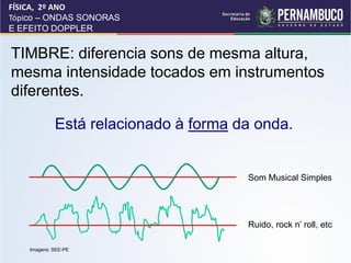 FÍSICA, 2º ANO
Tópico – ONDAS SONORAS
E EFEITO DOPPLER


TIMBRE: diferencia sons de mesma altura,
mesma intensidade tocados em instrumentos
diferentes.

             Está relacionado à forma da onda.


                                       Som Musical Simples




                                       Ruido, rock n’ roll, etc

    Imagens: SEE-PE
 