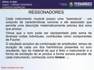 FÍSICA, 2º ANO
 Tópico – ONDAS SONORAS
 E EFEITO DOPPLER

                          RESSONADORES
 •   Cada instrumento musical possui uma "assinatura“ - um
     conjunto de características sonoras a ele associado que
     permite uma descrição matematicamente precisa dos sons
     que produz.
 •   Vimos que o som pode ser representado pela soma de
     diversas ondas individuais, conhecidas como componentes
     de Fourier.
 •   O resultado acústico da combinação de amplitudes, tempo de
     duração de cada um dos harmônicos presentes no som
     resultante, tipo do material de que é feito o instrumento e a
     forma de excitação do ar produz a forma sonora peculiar de
     cada instrumento, conhecida como timbre (2).


Texto extraído do site:
 