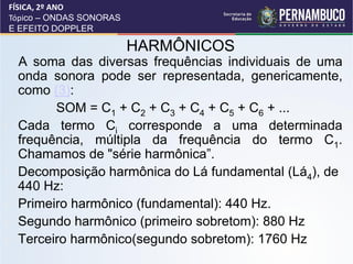 FÍSICA, 2º ANO
    Tópico – ONDAS SONORAS
    E EFEITO DOPPLER

                             HARMÔNICOS
     A soma das diversas frequências individuais de uma
     onda sonora pode ser representada, genericamente,
     como (3):
           SOM = C1 + C2 + C3 + C4 + C5 + C6 + ...
•    Cada termo Ci corresponde a uma determinada
     frequência, múltipla da frequência do termo C1.
     Chamamos de "série harmônica”.
•    Decomposição harmônica do Lá fundamental (Lá4), de
     440 Hz:
•    Primeiro harmônico (fundamental): 440 Hz.
•    Segundo harmônico (primeiro sobretom): 880 Hz
•    Terceiro harmônico(segundo sobretom): 1760 Hz
 