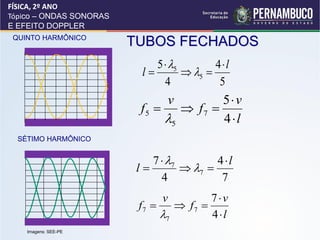 FÍSICA, 2º ANO
Tópico – ONDAS SONORAS
E EFEITO DOPPLER
 QUINTO HARMÔNICO
                         TUBOS FECHADOS
                              5  5        4l
                           l         5 
                                4            5
                                v     5v
                          f5   f7 
                              5      4l
  SÉTIMO HARMÔNICO


                             7  7        4l
                          l         7 
                               4            7
                               v         7v
                          f7      f7 
                               7        4l
    Imagens: SEE-PE
 