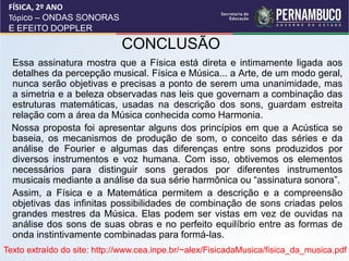 FÍSICA, 2º ANO
 Tópico – ONDAS SONORAS
 E EFEITO DOPPLER

                              CONCLUSÃO
 •Essa assinatura mostra que a Física está direta e intimamente ligada aos
  detalhes da percepção musical. Física e Música... a Arte, de um modo geral,
  nunca serão objetivas e precisas a ponto de serem uma unanimidade, mas
  a simetria e a beleza observadas nas leis que governam a combinação das
  estruturas matemáticas, usadas na descrição dos sons, guardam estreita
  relação com a área da Música conhecida como Harmonia.
  Nossa proposta foi apresentar alguns dos princípios em que a Acústica se
  baseia, os mecanismos de produção de som, o conceito das séries e da
  análise de Fourier e algumas das diferenças entre sons produzidos por
  diversos instrumentos e voz humana. Com isso, obtivemos os elementos
  necessários para distinguir sons gerados por diferentes instrumentos
  musicais mediante a análise da sua série harmônica ou “assinatura sonora”.
 •Assim, a Física e a Matemática permitem a descrição e a compreensão
  objetivas das infinitas possibilidades de combinação de sons criadas pelos
  grandes mestres da Música. Elas podem ser vistas em vez de ouvidas na
  análise dos sons de suas obras e no perfeito equilíbrio entre as formas de
  onda instintivamente combinadas para formá-las.
Texto extraído do site: http://www.cea.inpe.br/~alex/FisicadaMusica/fisica_da_musica.pdf
 
