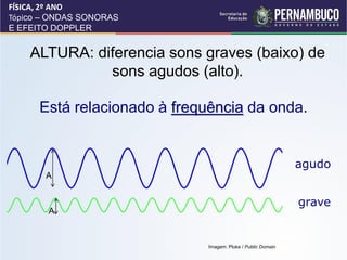 FÍSICA, 2º ANO
Tópico – ONDAS SONORAS
E EFEITO DOPPLER


    ALTURA: diferencia sons graves (baixo) de
              sons agudos (alto).

      Está relacionado à frequência da onda.


                                                             agudo
       A


                                                             grave
       A


                             Imagem: Pluke / Public Domain
 