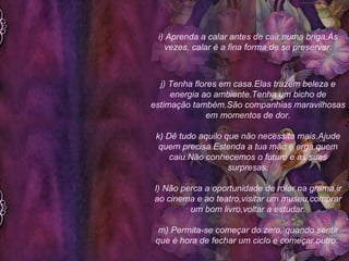 i) Aprenda a calar antes de cair numa briga.Às vezes, calar é a fina forma de se preservar. j) Tenha flores em casa.Elas trazem beleza e energia ao ambiente.Tenha um bicho de estimação também.São companhias maravilhosas em momentos de dor. k) Dê tudo aquilo que não necessita mais.Ajude quem precisa.Estenda a tua mão e erga quem caiu.Não conhecemos o futuro e as suas surpresas. l) Não perca a oportunidade de rolar na grama,ir ao cinema e ao teatro,visitar um museu,comprar um bom livro,voltar a estudar. m) Permita-se começar do zero, quando sentir que é hora de fechar um ciclo e começar outro.  