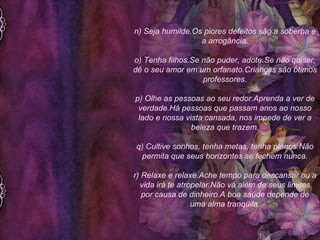 n) Seja humilde.Os piores defeitos são a soberba e a arrogância. o) Tenha filhos.Se não puder, adote.Se não quiser, dê o seu amor em um orfanato.Crianças são ótimos professores. p) Olhe as pessoas ao seu redor.Aprenda a ver de verdade.Há pessoas que passam anos ao nosso lado e nossa vista cansada, nos impede de ver a beleza que trazem. q) Cultive sonhos, tenha metas, tenha planos.Não permita que seus horizontes se fechem nunca. r) Relaxe e relaxe.Ache tempo para descansar ou a vida irá te atropelar.Não vá além de seus limites por causa de dinheiro.A boa saúde depende de uma alma tranqüila. 