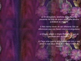 s) Envie e.mails, telefone,visite.Faça-se presente na vida de quem você ama.Mostre que você se importa. t) Não tenha medo de ser diferente.São as diferenças que nos fazem únicos e singulares. u) Elogie, elogie e elogie.Ressalte o que as pessoas têm de melhor. v) Faça uma guerra de travesseiros com o seu amor e com seus filhos.É a melhor briga do mundo! 
