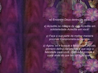 w) Encontre Deus dentro de você. x) Acredite no milagre da vida.Acredite em solidariedade.Acredite em você! y) Faça a sua parte da melhor maneira possível.Comprometa-se sempre. z) Agora, vá e busque a felicidade.Contudo, primeiro defina claramente o que seja a felicidade para você...Definiu?Agora vá e corra atrás do que teu coração quer.  