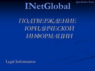 Igor Kozlov Team

          INetGlobal
       ПОДТВЕРЖДЕНИЕ
        ЮРИДИЧЕСКОЙ
         ИНФОРМАЦИИ


Legal Information
 