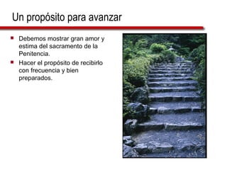 Un propósito para avanzar
   Debemos mostrar gran amor y
    estima del sacramento de la
    Penitencia.
   Hacer el propósito de recibirlo
    con frecuencia y bien
    preparados.
 