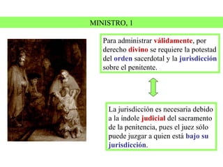 MINISTRO, 1

   Para administrar válidamente, por
   derecho divino se requiere la potestad
   del orden sacerdotal y la jurisdicción
   sobre el penitente.




    La jurisdicción es necesaria debido
    a la índole judicial del sacramento
    de la penitencia, pues el juez sólo
    puede juzgar a quien está bajo su
    jurisdicción.
 