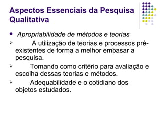 Aspectos Essenciais da Pesquisa Qualitativa Apropriabilidade de métodos e teorias A utilização de teorias e processos pré-existentes de forma a melhor embasar a pesquisa. Tomando como critério para avaliação e escolha dessas teorias e métodos. Adequabilidade e o cotidiano dos objetos estudados. 