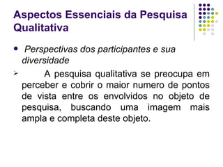 Aspectos Essenciais da Pesquisa Qualitativa Perspectivas dos participantes e sua diversidade A pesquisa qualitativa se preocupa em perceber e cobrir o maior numero de pontos de vista entre os envolvidos no objeto de pesquisa, buscando uma imagem mais ampla e completa deste objeto. 