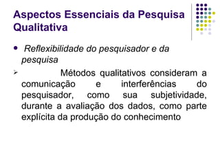 Aspectos Essenciais da Pesquisa Qualitativa Reflexibilidade do pesquisador e da pesquisa Métodos qualitativos consideram a comunicação e interferências do pesquisador, como sua subjetividade, durante a avaliação dos dados, como parte explícita da produção do conhecimento 