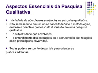 Aspectos Essenciais da Pesquisa Qualitativa Variedade de abordagens e métodos na pesquisa qualitativa Não se baseando em um único conceito teórico e metodológico, embasa e orienta o processo de discussão em uma pesquisa qualitativa: a subjetividade dos envolvidos, o entendimento das interações ou a estruturação das relações sócio-psicológicas envolvidas. Todas podem ser ponto de partida para orientar as praticas adotadas 