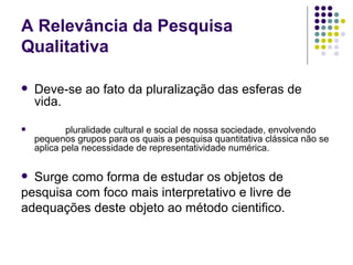 A Relevância da Pesquisa Qualitativa Deve-se ao fato da pluralização das esferas de vida. pluralidade cultural e social de nossa sociedade, envolvendo  pequenos grupos para os quais a pesquisa quantitativa clássica não se aplica pela necessidade de representatividade numérica. Surge como forma de estudar os objetos de pesquisa com foco mais interpretativo e livre de adequações deste objeto ao método cientifico. 