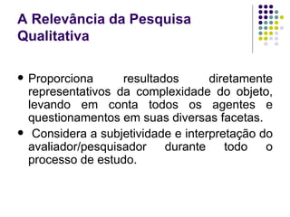 A Relevância da Pesquisa Qualitativa Proporciona resultados diretamente representativos da complexidade do objeto, levando em conta todos os agentes e questionamentos em suas diversas facetas. Considera a subjetividade e interpretação do avaliador/pesquisador durante todo o processo de estudo. 
