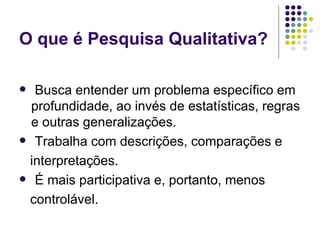 O que é Pesquisa Qualitativa? Busca entender um problema específico em profundidade, ao invés de estatísticas, regras e outras generalizações. Trabalha com descrições, comparações e interpretações. É mais participativa e, portanto, menos controlável. 
