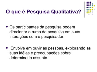 O que é Pesquisa Qualitativa? Os participantes da pesquisa podem direcionar o rumo da pesquisa em suas interações com o pesquisador. Envolve em ouvir as pessoas, explorando as suas idéias e preocupações sobre determinado assunto. 