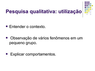 Pesquisa qualitativa: utilização Entender o contexto. Observação de vários fenômenos em um pequeno grupo. Explicar comportamentos. 