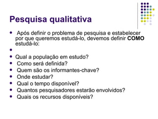 Pesquisa qualitativa Após definir o problema de pesquisa e estabelecer por que queremos estudá-lo, devemos definir  COMO  estudá-lo: Qual a população em estudo? Como será definida? Quem são os informantes-chave? Onde estudar? Qual o tempo disponível? Quantos pesquisadores estarão envolvidos? Quais os recursos disponíveis? 