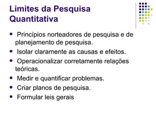 Limites da Pesquisa Quantitativa Princípios norteadores de pesquisa e de planejamento de pesquisa. Isolar claramente as causas e efeitos. Operacionalizar corretamente relações teóricas. Medir e quantificar problemas. Criar planos de pesquisa. Formular leis gerais 