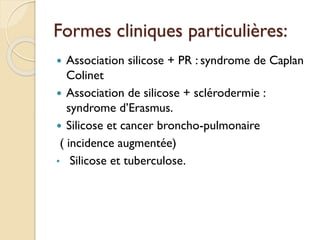 Formes cliniques particulières:
 Association silicose + PR : syndrome de Caplan
Colinet
 Association de silicose + sclérodermie :
syndrome d’Erasmus.
 Silicose et cancer broncho-pulmonaire
( incidence augmentée)
• Silicose et tuberculose.
 