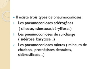  Il existe trois types de pneumoconioses:
1. Les pneumoconioses sclérogènes
( silicose, asbestose, bérylliose..)
1. Les pneumoconioses de surcharge
( sidérose, barytose ..)
2. Les pneumoconioses mixtes ( mineurs de
charbon, prothésistes dentaires,
sidérosilicose ..)
 