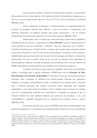 Esses incentivos incluem a seleção de matérias-primas segundo as características
diferenciadas de solo e clima regionais. Fato importante devido à diversidade de oleaginosas e ao
fato de as mesmas representarem algo em torno de 75% dos custos de produção do biodiesel
(BRASIL, 2010).
                 Outro componente de destaque é o desenvolvimento e/ou aperfeiçoamento de
processos de produção industrial mais eficiente e testes em motores e componentes com
diferentes proporções de biodiesel, inclusive para apoiar tecnicamente o uso de misturas
biodiesel/diesel em percentuais superiores a 5% num futuro próximo (BRASIL, 2010).
                 Desprezando todas as mazelas que o desenvolvimento (irracional do capitalismo)
industrial promoveu, inclusive o agravamento da crise ambiental, o governo federal incentiva e
busca aperfeiçoar processos industriais e eficientes8. Não nos esqueçamos que a CEPAL -
Comissão Econômica para a América Latina - constatou que os países latino-americanos tinham
como matriz da pobreza o fato de serem pouco industrializados. Era preciso então fomentar a
industrialização para que esses países não tivessem tanta desvantagem em relação ao mundo dito
desenvolvido. Ou seja, era preciso deixar de ser um país do primeiro setor (exportador de
matérias-primas) e adentrar ao mundo do segundo setor (a indústria). Esse é um dos objetivos do
PNPB: industrializar as matérias-primas, pois simboliza desenvolvimento e progresso.
                 A despeito da crítica ao desenvolvimento capitalista, assim como da insuficiência
política e tecnológica para a questão ambiental, o PNPB lança mão do Princípio da Não-
Discriminação com Garantia da Qualidade. O documento atesta que embora haja incentivos
tributários para a produção de biodiesel com matérias-primas cultivadas por agricultores
familiares e nas regiões mais periféricas do País, a existência de um mercado cativo e crescente
para o biodiesel representa um estímulo econômico muito importante para empresas
capitalizadas e com maior escala de produção. Como é próprio numa economia de mercado,
estas vão se posicionando conforme suas características e estratégias de negócios, já que ao
Governo Federal não cabe produzir biodiesel, mas promover sua produção e uso, com
sustentabilidade e qualidade compatível com as exigências dos mercados interno e externo
(BRASIL, 2010).
                 Interessante perceber que, apesar do PNPB prezar pela não-discriminação com
garantia de qualidade, ele é um programa que discrimina práticas alternativas de uso e apropriação


8 Na visão dos autores, a crítica de Alvares (2000) nos leva a questionar como a eficiência, concebida no âmbito da
ciência moderna e do desenvolvimento capitalista, é um dos critérios principais para avaliar as tecnologias e o
trabalho produtivo. Dessa forma, quanto mais eficiente for um processo produtivo, mais desenvolvido ele será.
Eficiência e desenvolvimento se tornam sinônimos. A ciência é então o caminho para se atingir tal objetivo. Sob o
cânone da ciência moderna esse conceito foi associado a um tipo específico de utilização de recursos (ALVARES,
2000).
 